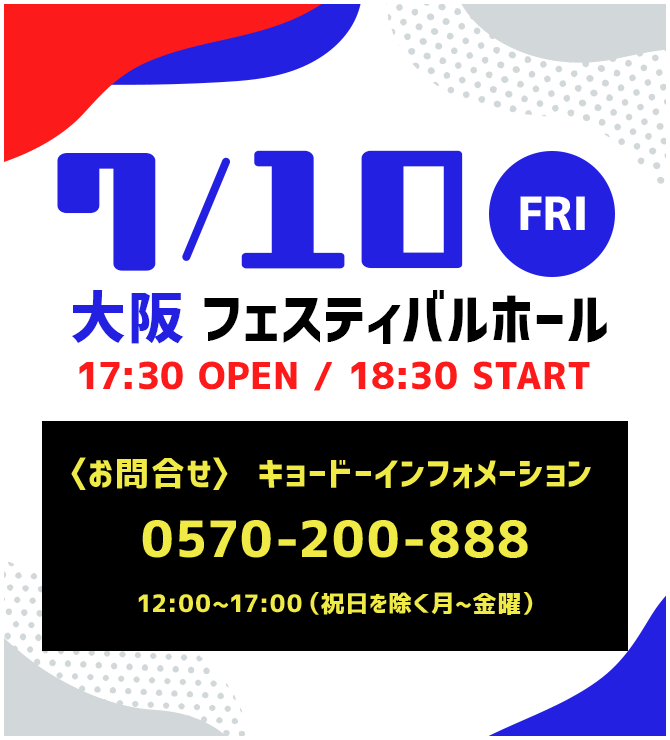7/10 FRI 大阪 フェスティバルホール　17:30 OPEN / 18:30 START　〈お問合せ〉キョードーインフォメーション　0570-200-888 12:00~17:00(祝日を除く月~金曜)